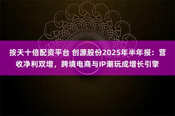 按天十倍配资平台 创源股份2025年半年报：营收净利双增，跨境电商与IP潮玩成增长引擎