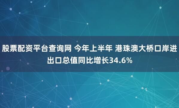 股票配资平台查询网 今年上半年 港珠澳大桥口岸进出口总值同比增长34.6%
