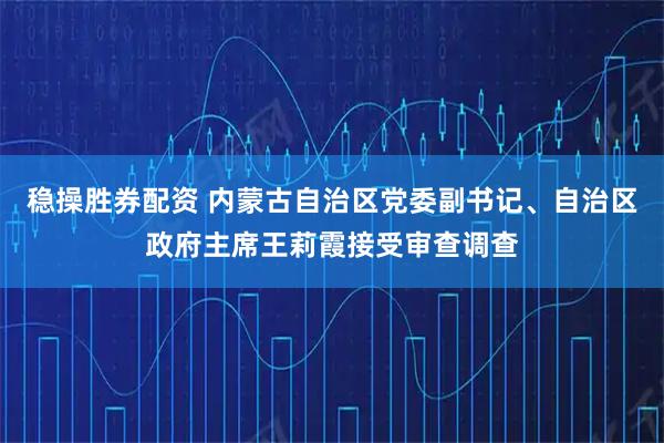 稳操胜券配资 内蒙古自治区党委副书记、自治区政府主席王莉霞接受审查调查