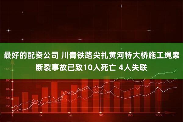 最好的配资公司 川青铁路尖扎黄河特大桥施工绳索断裂事故已致10人死亡 4人失联