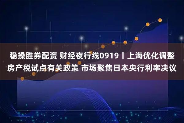 稳操胜券配资 财经夜行线0919丨上海优化调整房产税试点有关政策 市场聚焦日本央行利率决议