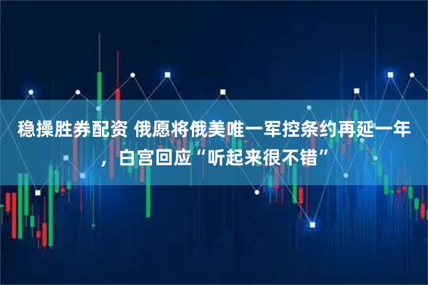 稳操胜券配资 俄愿将俄美唯一军控条约再延一年，白宫回应“听起来很不错”