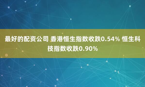 最好的配资公司 香港恒生指数收跌0.54% 恒生科技指数收跌0.90%