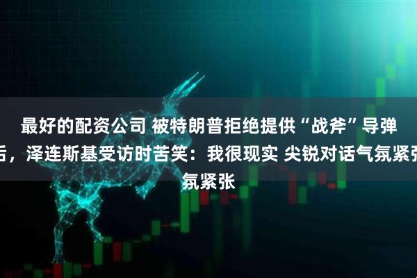 最好的配资公司 被特朗普拒绝提供“战斧”导弹后，泽连斯基受访时苦笑：我很现实 尖锐对话气氛紧张