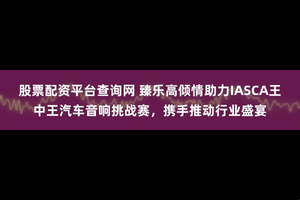 股票配资平台查询网 臻乐高倾情助力IASCA王中王汽车音响挑战赛，携手推动行业盛宴
