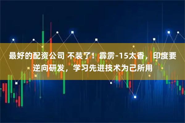 最好的配资公司 不装了！霹雳-15太香，印度要逆向研发，学习先进技术为己所用