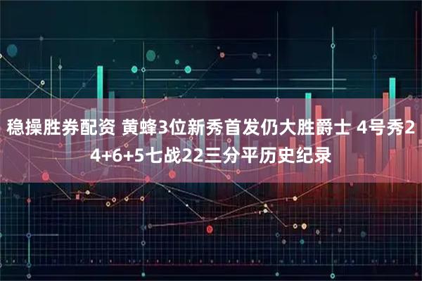 稳操胜券配资 黄蜂3位新秀首发仍大胜爵士 4号秀24+6+5七战22三分平历史纪录