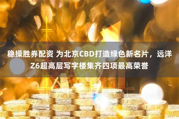 稳操胜券配资 为北京CBD打造绿色新名片，远洋Z6超高层写字楼集齐四项最高荣誉