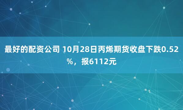 最好的配资公司 10月28日丙烯期货收盘下跌0.52%，报6112元