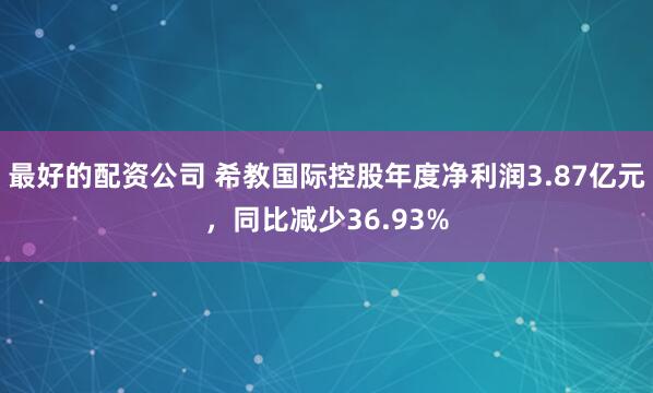 最好的配资公司 希教国际控股年度净利润3.87亿元，同比减少36.93%
