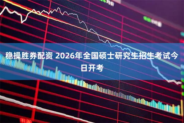 稳操胜券配资 2026年全国硕士研究生招生考试今日开考