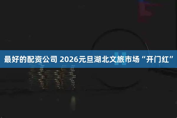 最好的配资公司 2026元旦湖北文旅市场“开门红”