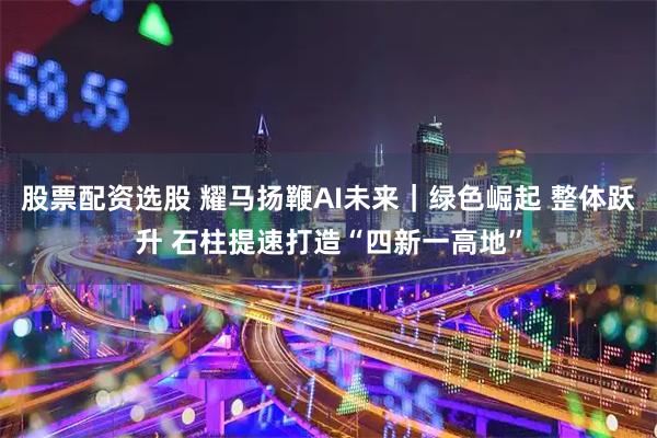 股票配资选股 耀马扬鞭AI未来｜绿色崛起 整体跃升 石柱提速打造“四新一高地”