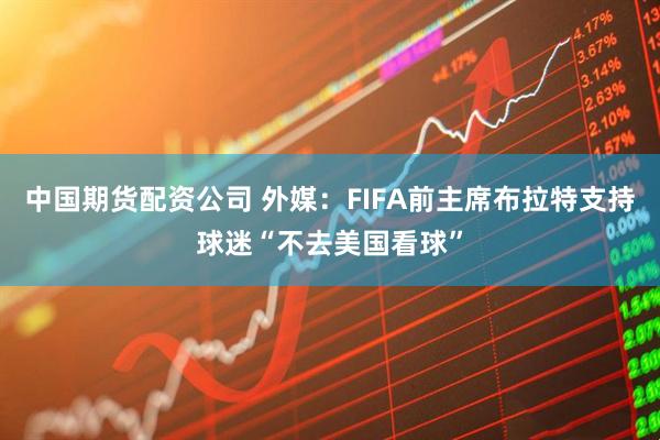 中国期货配资公司 外媒：FIFA前主席布拉特支持球迷“不去美国看球”