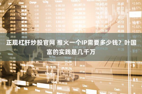 正规杠杆炒股官网 推火一个IP需要多少钱?叶国富的实践是几千万