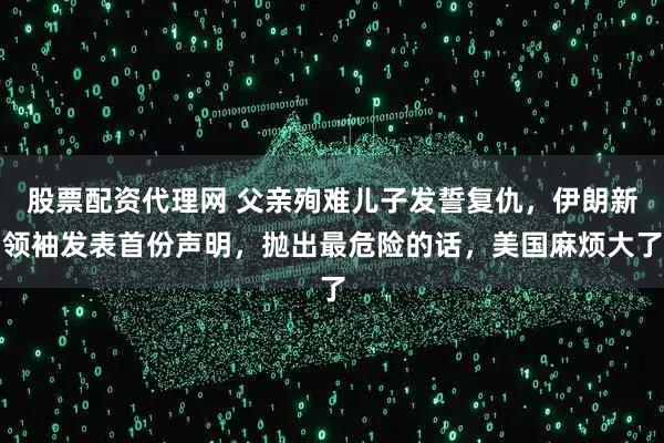 股票配资代理网 父亲殉难儿子发誓复仇，伊朗新领袖发表首份声明，抛出最危险的话，美国麻烦大了