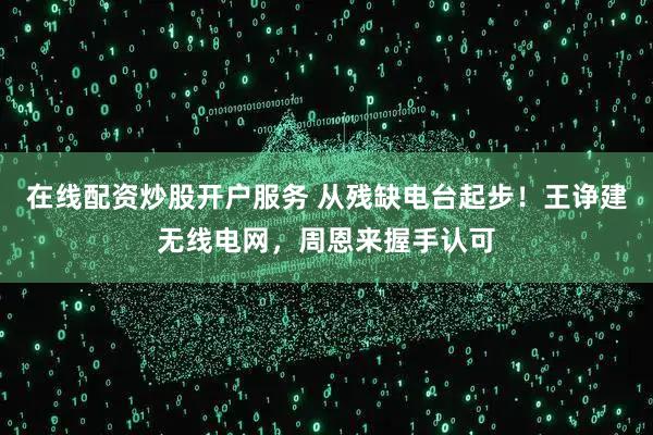 在线配资炒股开户服务 从残缺电台起步！王诤建无线电网，周恩来握手认可