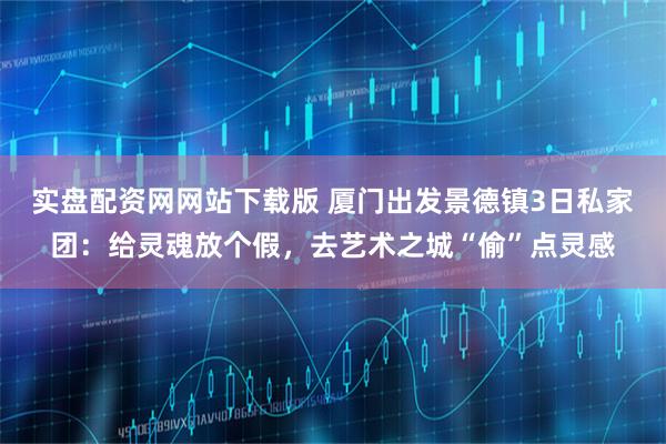 实盘配资网网站下载版 厦门出发景德镇3日私家团：给灵魂放个假，去艺术之城“偷”点灵感