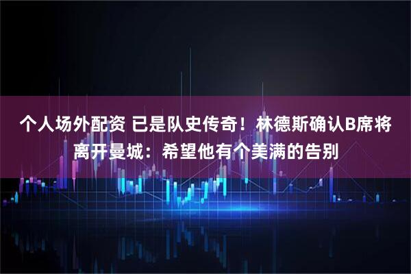 个人场外配资 已是队史传奇!林德斯确认B席将离开曼城:希望他有个美满的告别