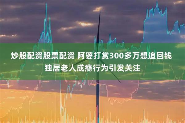 炒股配资股票配资 阿婆打赏300多万想追回钱 独居老人成瘾行为引发关注