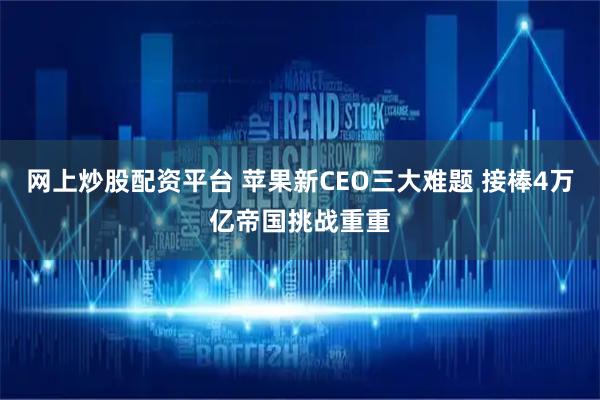 网上炒股配资平台 苹果新CEO三大难题 接棒4万亿帝国挑战重重
