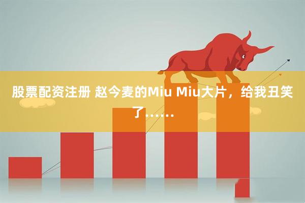 股票配资注册 赵今麦的Miu Miu大片，给我丑笑了……
