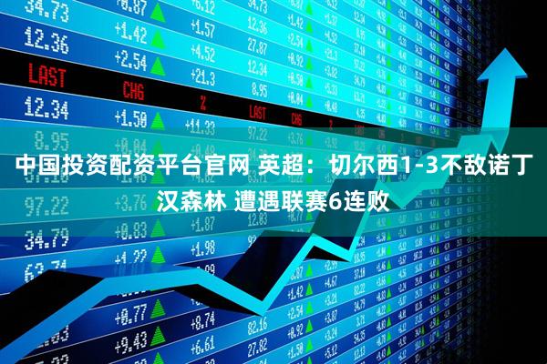 中国投资配资平台官网 英超：切尔西1-3不敌诺丁汉森林 遭遇联赛6连败