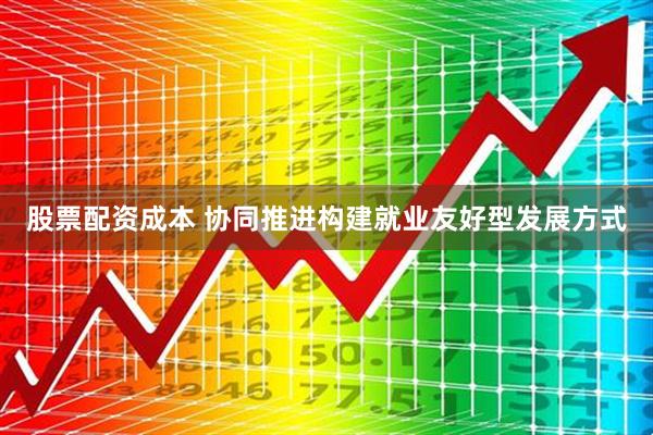 股票配资成本 协同推进构建就业友好型发展方式