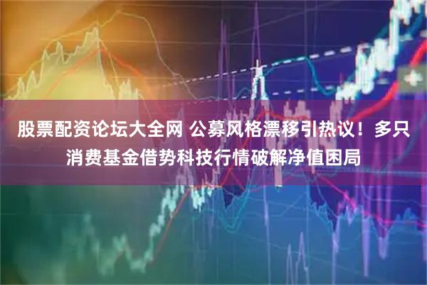 股票配资论坛大全网 公募风格漂移引热议！多只消费基金借势科技行情破解净值困局
