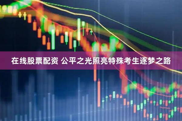 在线股票配资 公平之光照亮特殊考生逐梦之路