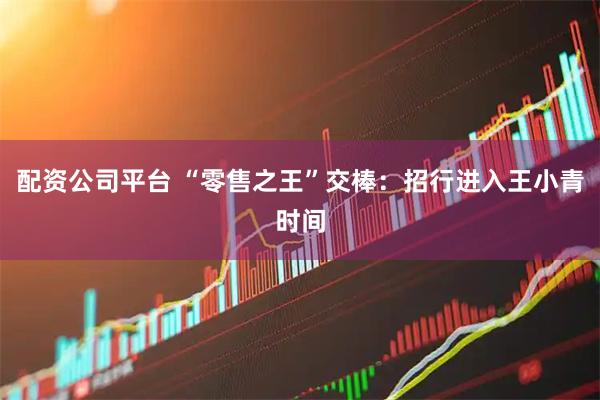 配资公司平台 “零售之王”交棒:招行进入王小青时间